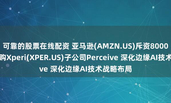 可靠的股票在线配资 亚马逊(AMZN.US)斥资8000万美元收购Xperi(XPER.US)子公司Perceive 深化边缘AI技术战略布局