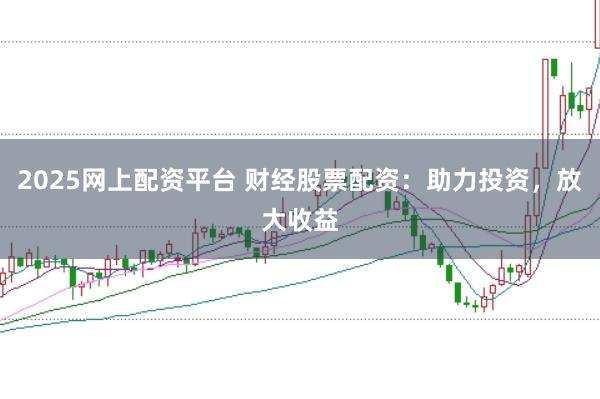 2025网上配资平台 财经股票配资：助力投资，放大收益
