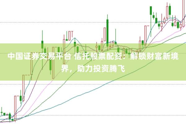 中国证券交易平台 信托股票配资：解锁财富新境界，助力投资腾飞