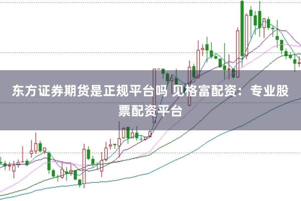 东方证券期货是正规平台吗 见格富配资：专业股票配资平台
