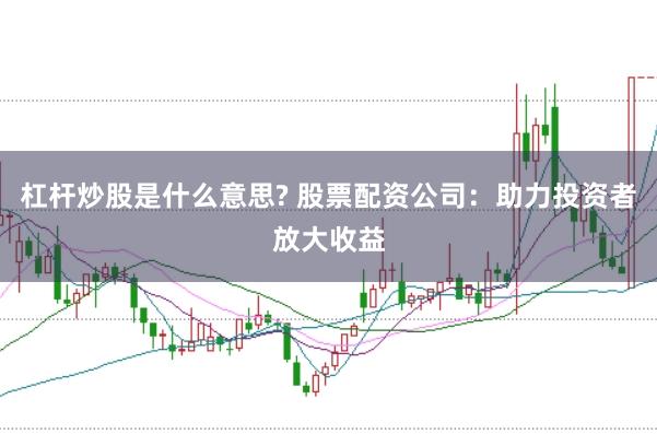 杠杆炒股是什么意思? 股票配资公司:助力投资者放大收益