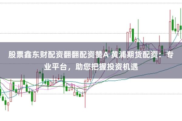 股票鑫东财配资翻翻配资赞A 黄浦期货配资：专业平台，助您把握投资机遇