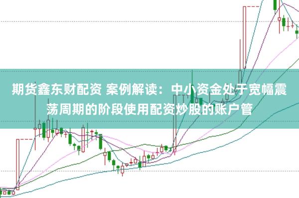 期货鑫东财配资 案例解读：中小资金处于宽幅震荡周期的阶段使用配资炒股的账户管