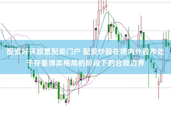 配资好评股票配资门户 配资炒股在境内外股市处于存量博弈格局的阶段下的合规边界